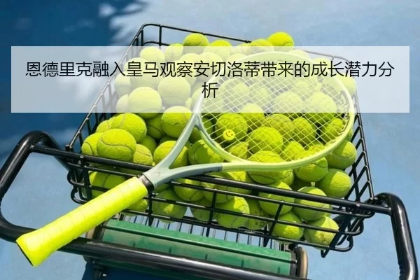 恩德里克融入皇马观察安切洛蒂带来的成长潜力分析